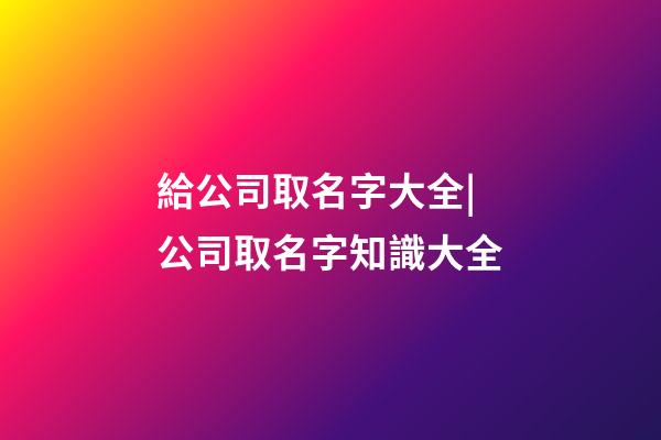 給公司取名字大全|公司取名字知識大全-第1張-公司起名-玄機派